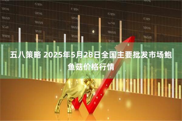 五八策略 2025年5月28日全国主要批发市场鲍鱼菇价格行情
