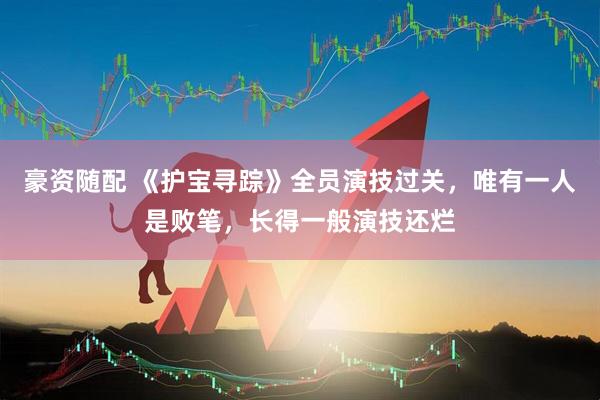 豪资随配 《护宝寻踪》全员演技过关，唯有一人是败笔，长得一般演技还烂