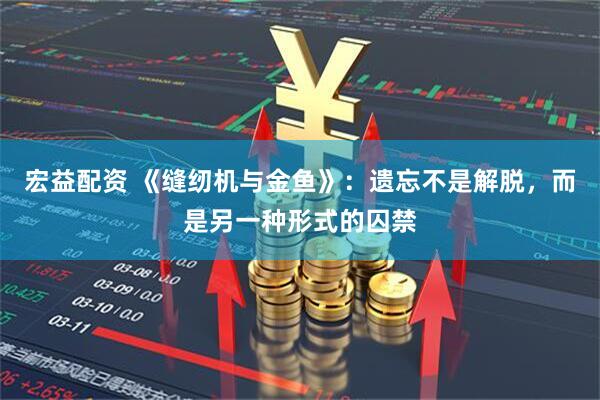 宏益配资 《缝纫机与金鱼》：遗忘不是解脱，而是另一种形式的囚禁