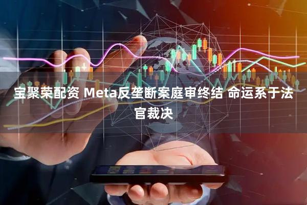宝聚荣配资 Meta反垄断案庭审终结 命运系于法官裁决
