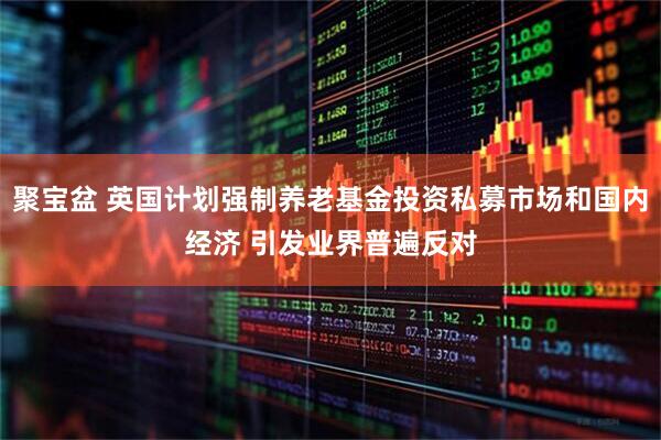聚宝盆 英国计划强制养老基金投资私募市场和国内经济 引发业界普遍反对