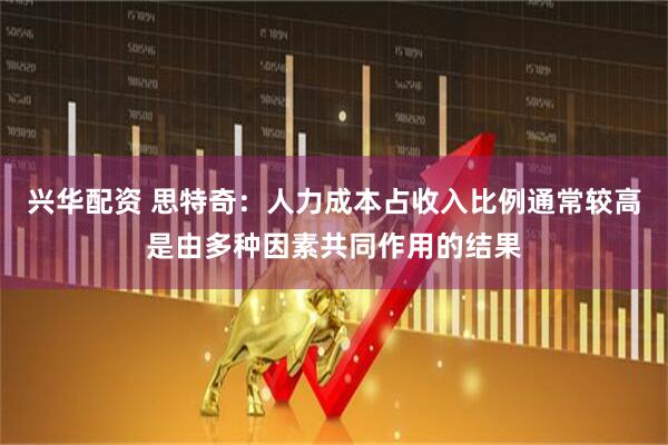 兴华配资 思特奇：人力成本占收入比例通常较高是由多种因素共同作用的结果