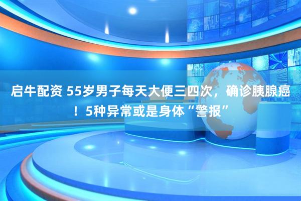 启牛配资 55岁男子每天大便三四次，确诊胰腺癌！5种异常或是身体“警报”