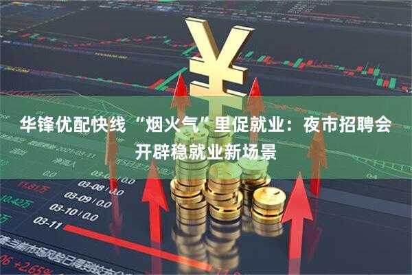 华锋优配快线 “烟火气”里促就业：夜市招聘会开辟稳就业新场景
