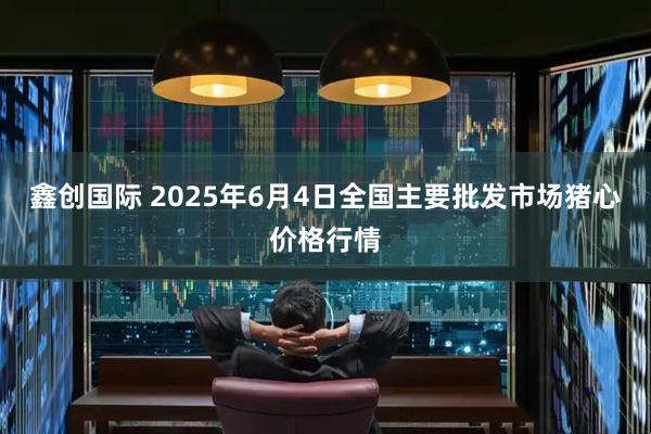 鑫创国际 2025年6月4日全国主要批发市场猪心价格行情