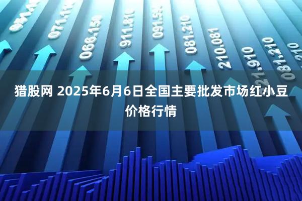 猎股网 2025年6月6日全国主要批发市场红小豆价格行情