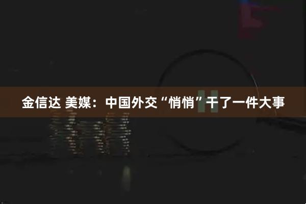 金信达 美媒：中国外交“悄悄”干了一件大事