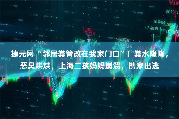 捷元网 “邻居粪管改在我家门口”！粪水隆隆，恶臭烘烘，上海二孩妈妈崩溃，携家出逃