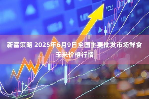 新富策略 2025年6月9日全国主要批发市场鲜食玉米价格行情