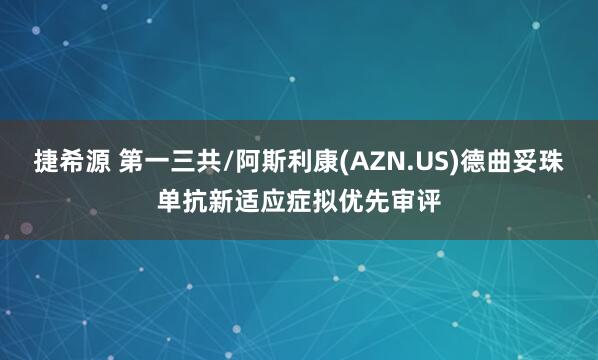 捷希源 第一三共/阿斯利康(AZN.US)德曲妥珠单抗新适应症拟优先审评