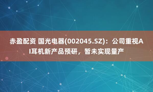 赤盈配资 国光电器(002045.SZ)：公司重视AI耳机新产品预研，暂未实现量产