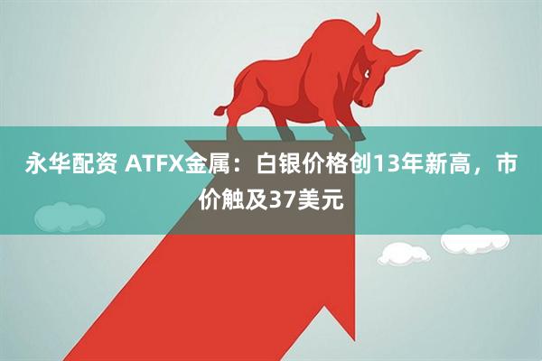 永华配资 ATFX金属：白银价格创13年新高，市价触及37美元