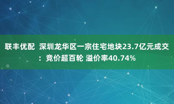 联丰优配  深圳龙华区一宗住宅地块23.7亿元成交：竞价超百轮 溢价率40.74%