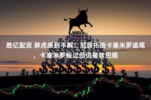 胜亿配资 胖虎感到不解！尼翁托造卡塞米罗追尾，卡塞米罗躲过但仍被吹犯规