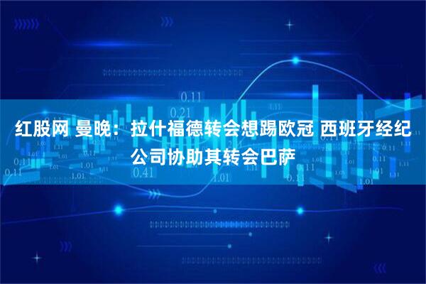 红股网 曼晚：拉什福德转会想踢欧冠 西班牙经纪公司协助其转会巴萨