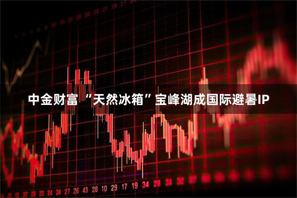 中金财富 “天然冰箱”宝峰湖成国际避暑IP