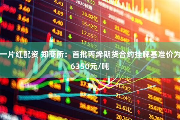 一片红配资 郑商所：首批丙烯期货合约挂牌基准价为6350元/吨