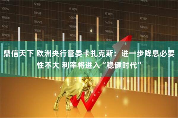 鼎信天下 欧洲央行管委卡扎克斯：进一步降息必要性不大 利率将进入“稳健时代”