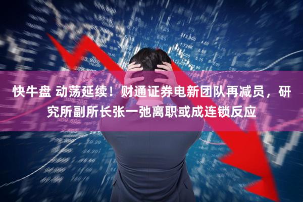 快牛盘 动荡延续！财通证券电新团队再减员，研究所副所长张一弛离职或成连锁反应