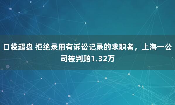 口袋超盘 拒绝录用有诉讼记录的求职者，上海一公司被判赔1.32万