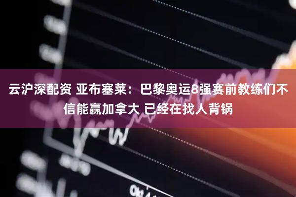 云沪深配资 亚布塞莱：巴黎奥运8强赛前教练们不信能赢加拿大 已经在找人背锅