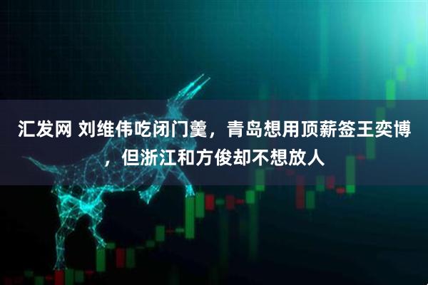 汇发网 刘维伟吃闭门羹，青岛想用顶薪签王奕博，但浙江和方俊却不想放人