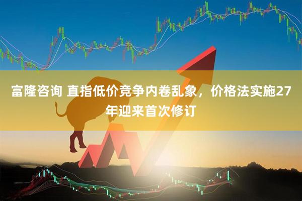 富隆咨询 直指低价竞争内卷乱象，价格法实施27年迎来首次修订