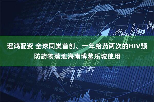 瑶鸿配资 全球同类首创、一年给药两次的HIV预防药物落地海南博鳌乐城使用