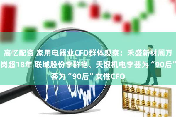高忆配资 家用电器业CFO群体观察：禾盛新材周万民67岁在岗超18年 联域股份李群艳、天银机电李荟为“90后”女性CFO
