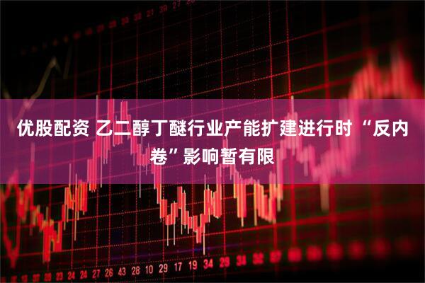 优股配资 乙二醇丁醚行业产能扩建进行时 “反内卷”影响暂有限