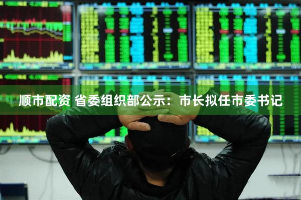 顺市配资 省委组织部公示：市长拟任市委书记