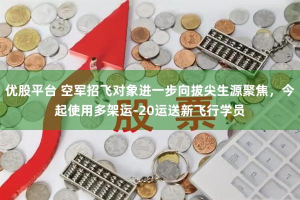 优股平台 空军招飞对象进一步向拔尖生源聚焦，今起使用多架运-20运送新飞行学员