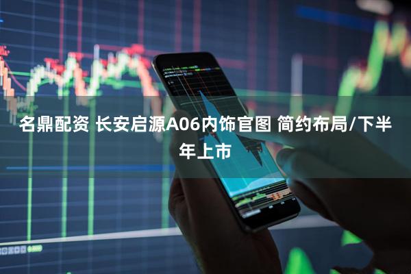 名鼎配资 长安启源A06内饰官图 简约布局/下半年上市
