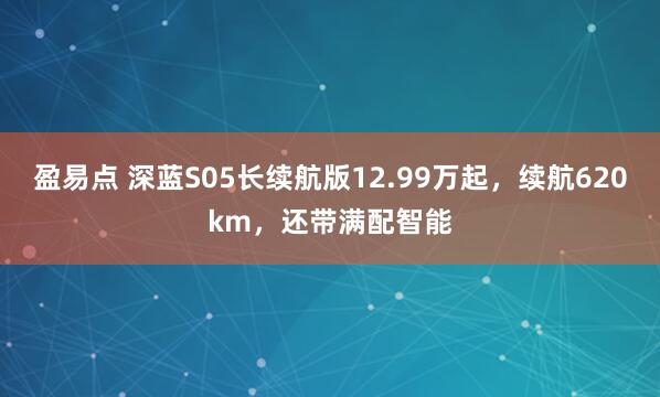 盈易点 深蓝S05长续航版12.99万起，续航620km，还带满配智能