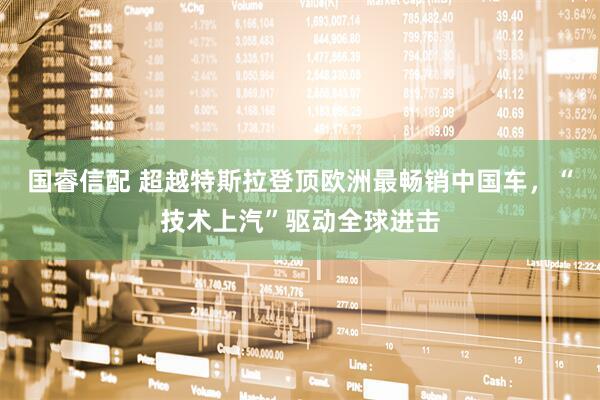 国睿信配 超越特斯拉登顶欧洲最畅销中国车，“技术上汽”驱动全球进击