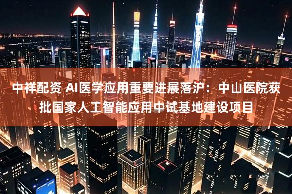 中祥配资 AI医学应用重要进展落沪：中山医院获批国家人工智能应用中试基地建设项目