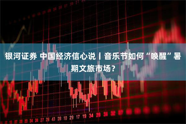 银河证券 中国经济信心说丨音乐节如何“唤醒”暑期文旅市场？