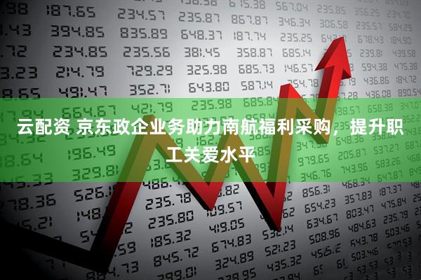 云配资 京东政企业务助力南航福利采购，提升职工关爱水平