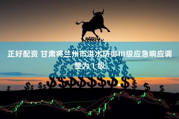 正好配资 甘肃将兰州市洪水防御Ⅲ级应急响应调整为Ⅰ级