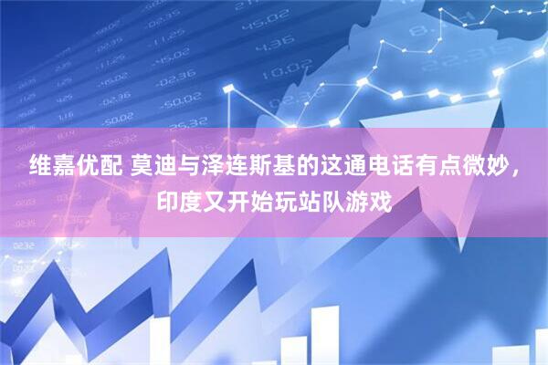 维嘉优配 莫迪与泽连斯基的这通电话有点微妙，印度又开始玩站队游戏