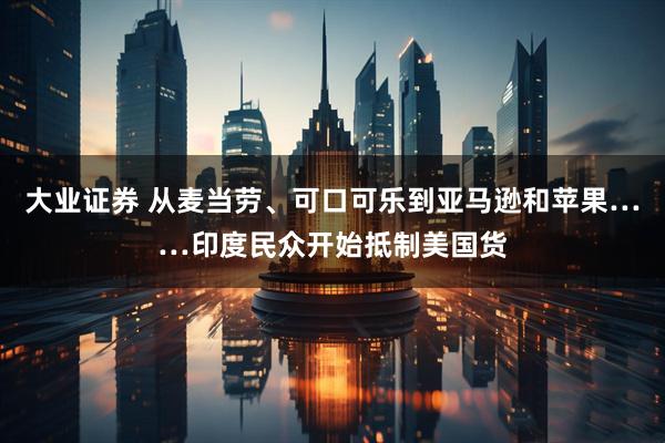大业证券 从麦当劳、可口可乐到亚马逊和苹果……印度民众开始抵制美国货