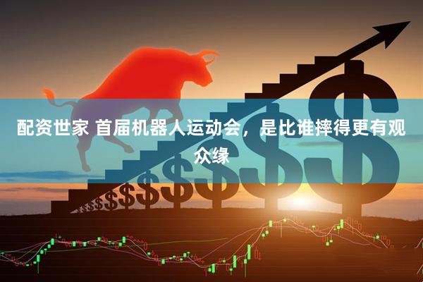 配资世家 首届机器人运动会，是比谁摔得更有观众缘