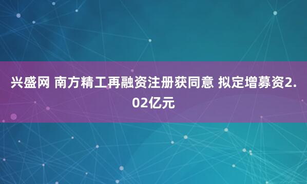 兴盛网 南方精工再融资注册获同意 拟定增募资2.02亿元