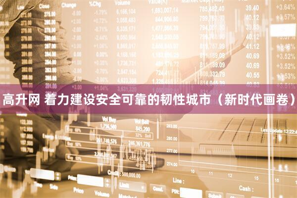 高升网 着力建设安全可靠的韧性城市（新时代画卷）