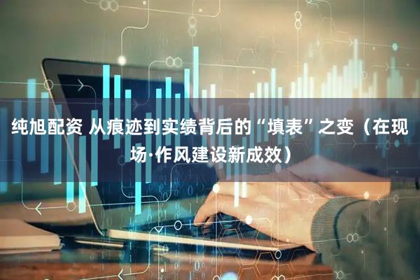 纯旭配资 从痕迹到实绩背后的“填表”之变（在现场·作风建设新成效）