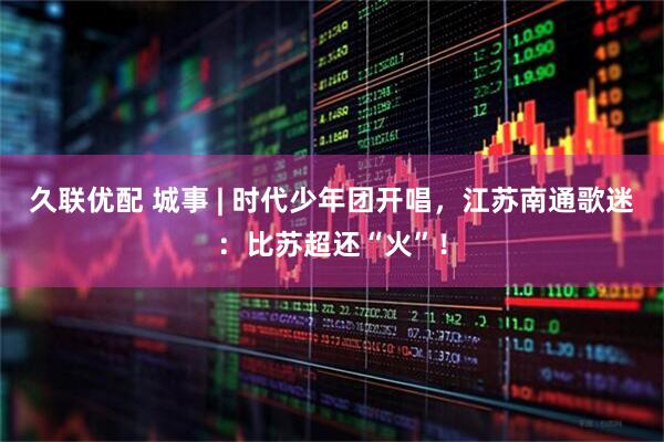 久联优配 城事 | 时代少年团开唱，江苏南通歌迷：比苏超还“火”！