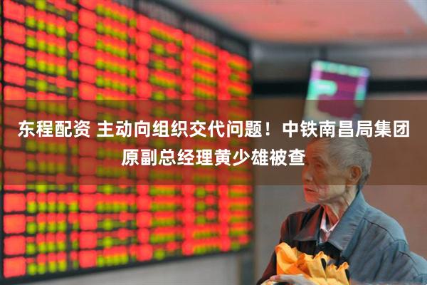 东程配资 主动向组织交代问题！中铁南昌局集团原副总经理黄少雄被查