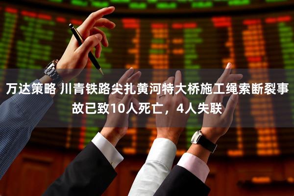 万达策略 川青铁路尖扎黄河特大桥施工绳索断裂事故已致10人死亡，4人失联