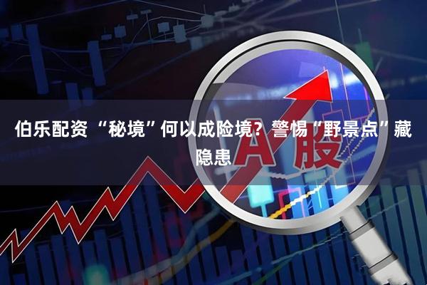 伯乐配资 “秘境”何以成险境？警惕“野景点”藏隐患