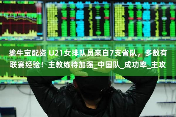 擒牛宝配资 U21女排队员来自7支省队，多数有联赛经验！主教练待加强_中国队_成功率_主攻